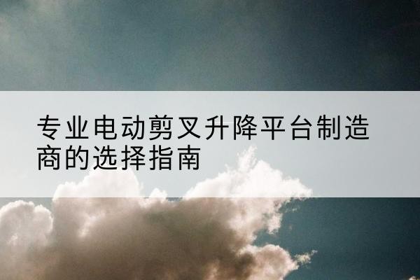 曲沃电动剪叉升降平台厂家-专业电动剪叉升降平台制造商的选择指南