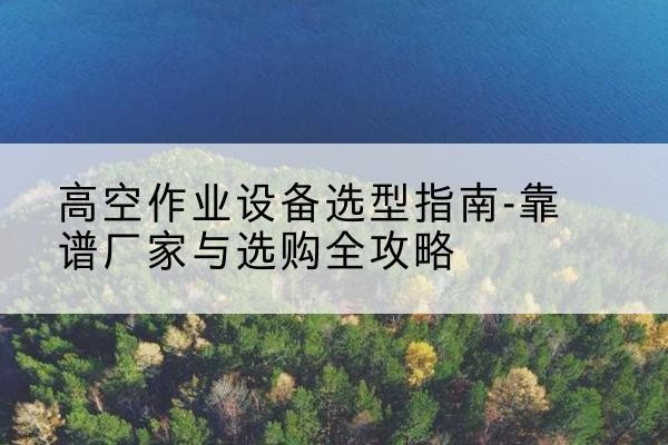 曲沃升降车厂家-高空作业设备选型指南-靠谱厂家与选购全攻略