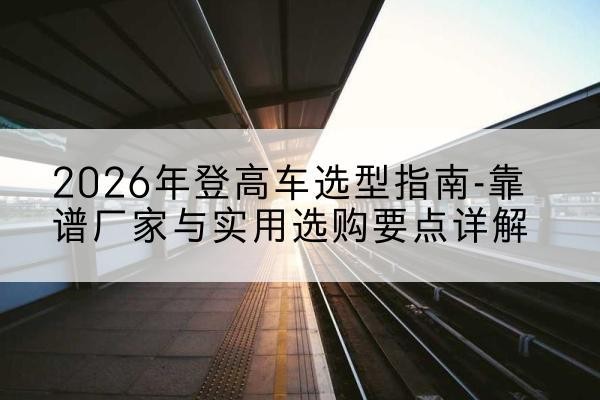 曲沃登高车厂家推荐-2026年登高车选型指南-靠谱厂家与实用选购要点详解
