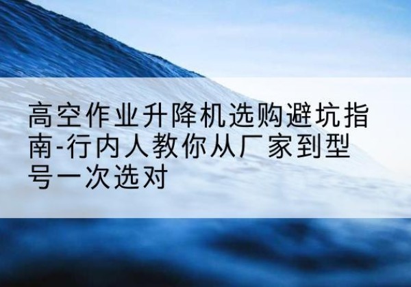 曲沃升降平台厂家-高空作业升降机选购避坑指南-行内人教你从厂家到型号一次选对