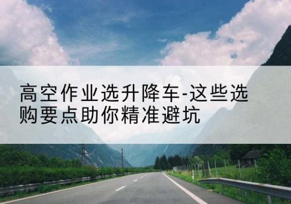曲沃升降车厂家-高空作业选升降车-这些选购要点助你*避坑