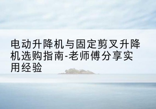 曲沃电动升降机怎么选-电动升降机与固定剪叉升降机选购指南-老师傅分享实用经验