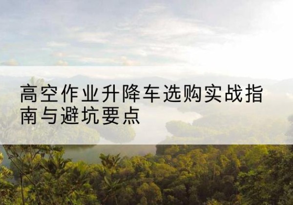 曲沃升降车怎么选-高空作业升降车选购实战指南与避坑要点