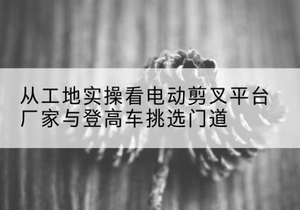曲沃电动剪叉升降平台厂家-从工地实操看电动剪叉平台厂家与登高车挑选门道