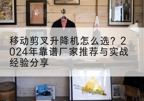 曲沃升降平台厂家推荐-移动剪叉升降机怎么选？2024年靠谱厂家推荐与实战经验分享