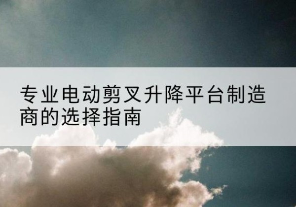 曲沃电动剪叉升降平台厂家-专业电动剪叉升降平台制造商的选择指南