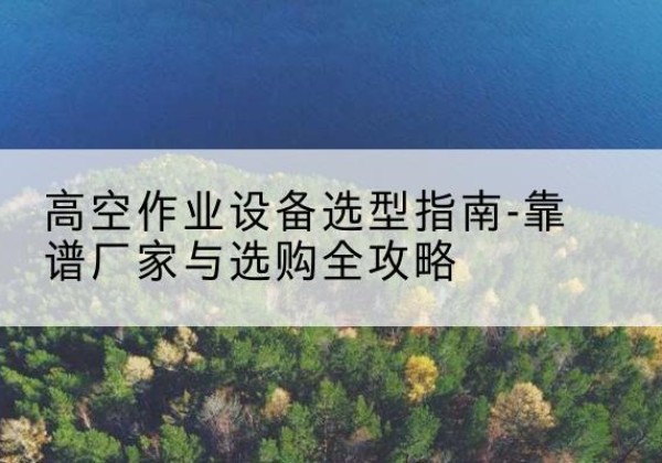 曲沃升降车厂家-高空作业设备选型指南-靠谱厂家与选购全攻略