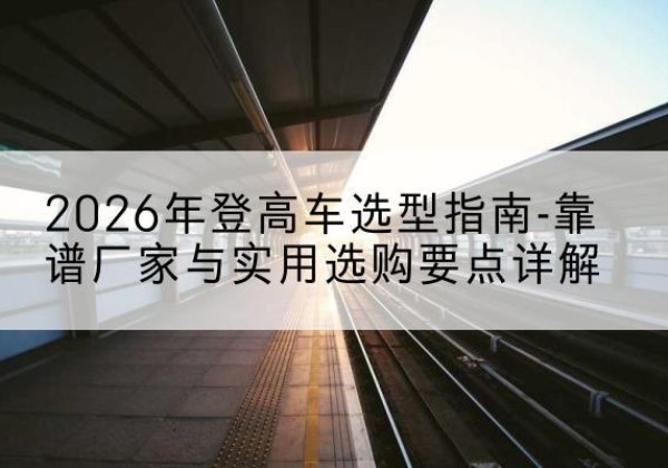曲沃登高车厂家推荐-2026年登高车选型指南-靠谱厂家与实用选购要点详解